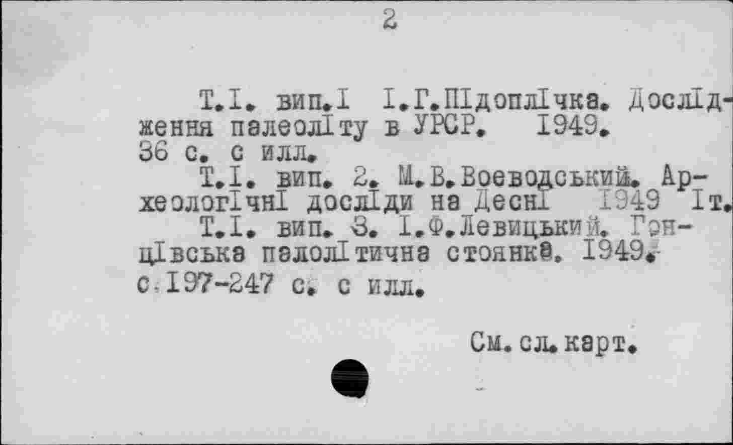 ﻿2
Т.І. вип.І І.Г.Підоплічка. Дослід ження палеоліту в УРСР. 1949. 36 с. с илл.
1.1, вип, 2. ä. В. Воєводський. Археологічні досліди на Десні 1349 Іт
Т.І. вип. 3. І.Ф.Левицький. Гон-цівська палолітична стоянка. 1949. с 197-247 с. с илл.
См. сл.карт.